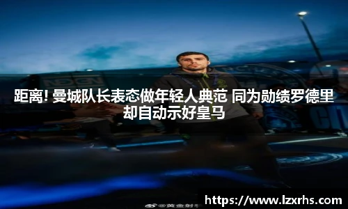 距离! 曼城队长表态做年轻人典范 同为勋绩罗德里却自动示好皇马